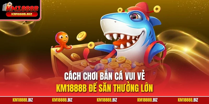 Cách chơi bắn cá vui vẻ KM1888B để săn thưởng lớn