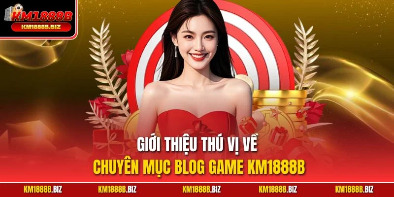 Giới thiệu thú vị về chuyên mục Blog game KM1888B