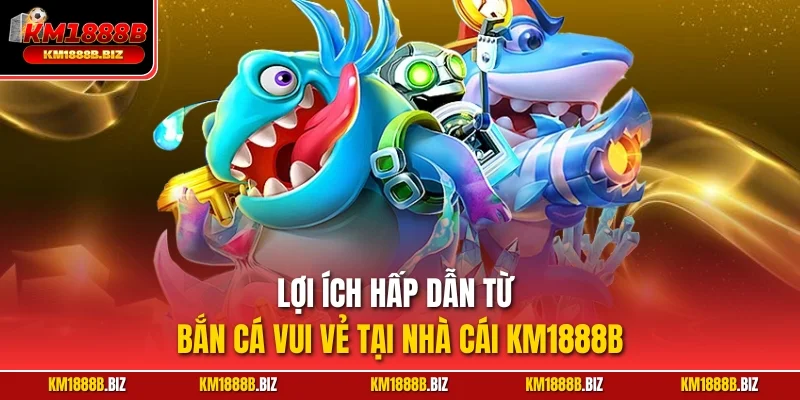 Lợi ích hấp dẫn từ bắn cá vui vẻ tại nhà cái KM1888B