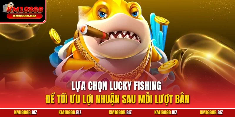 Lựa chọn Lucky Fishing để tối ưu lợi nhuận sau mỗi lượt bắn