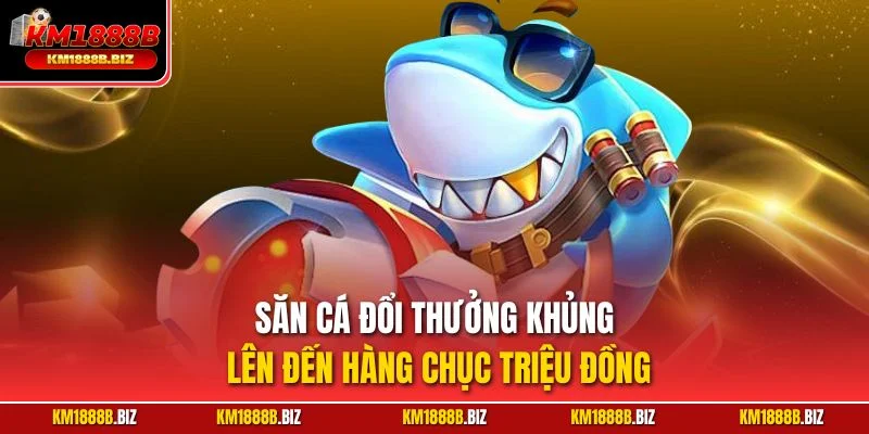 Săn cá đổi thưởng khủng lên đến hàng chục triệu đồng